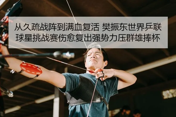 从久疏战阵到满血复活 樊振东世界乒联球星挑战赛伤愈复出强势力压群雄捧杯
