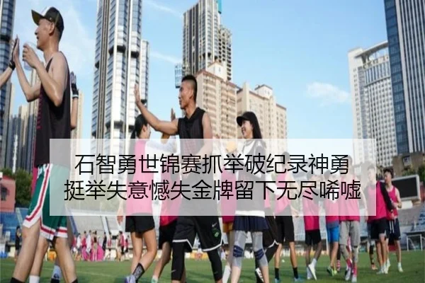 石智勇世锦赛抓举破纪录神勇 挺举失意憾失金牌留下无尽唏嘘