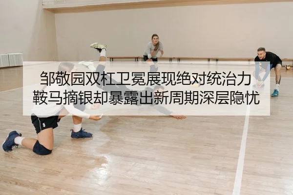 邹敬园双杠卫冕展现绝对统治力 鞍马摘银却暴露出新周期深层隐忧